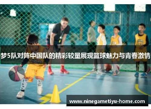 梦5队对阵中国队的精彩较量展现篮球魅力与青春激情